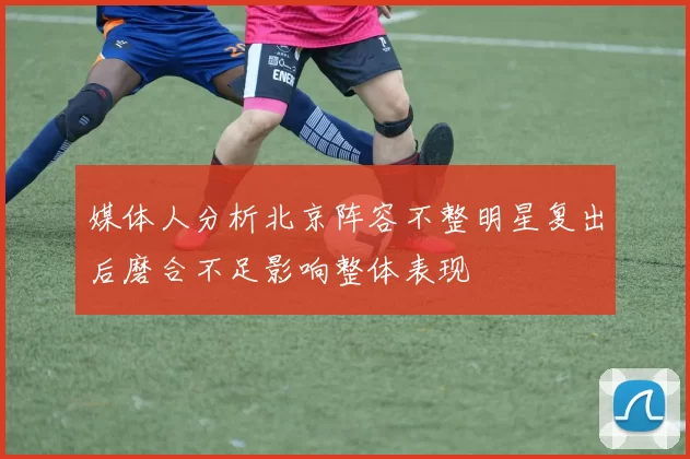 媒体人分析北京阵容不整明星复出后磨合不足影响整体表现