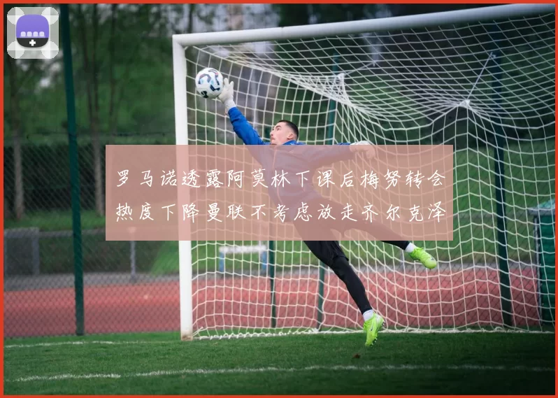 罗马诺透露阿莫林下课后梅努转会热度下降曼联不考虑放走齐尔克泽