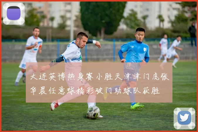 大连英博热身赛小胜天津津门虎张华晨任意球精彩破门助球队获胜