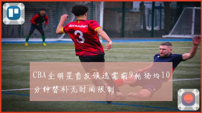 CBA全明星首发候选需前9轮场均10分钟替补无时间限制