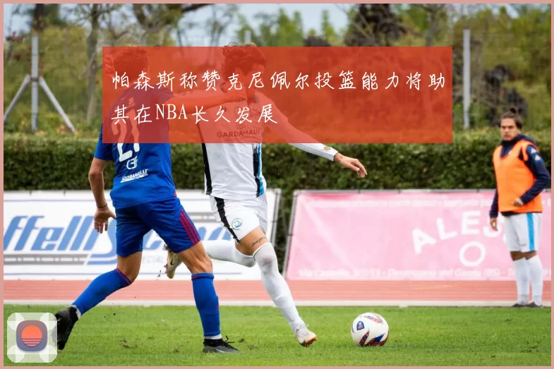 帕森斯称赞克尼佩尔投篮能力将助其在NBA长久发展