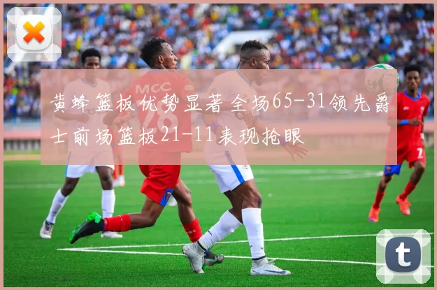 黄蜂篮板优势显著全场65-31领先爵士前场篮板21-11表现抢眼