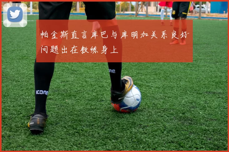 帕金斯直言库巴与库明加关系良好问题出在教练身上