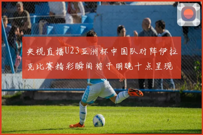 央视直播U23亚洲杯中国队对阵伊拉克比赛精彩瞬间将于明晚十点呈现