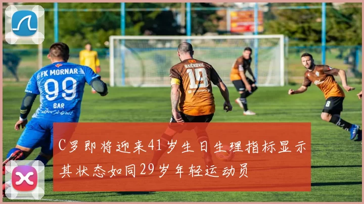 C罗即将迎来41岁生日生理指标显示其状态如同29岁年轻运动员