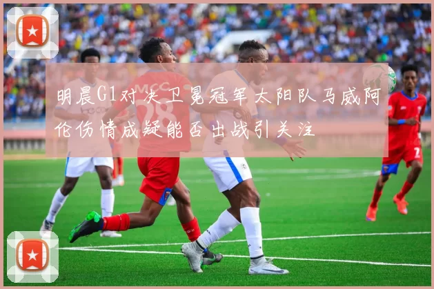 明晨G1对决卫冕冠军太阳队马威阿伦伤情成疑能否出战引关注