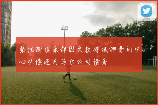 桑托斯俱乐部因欠款将抵押青训中心以偿还内马尔公司债务