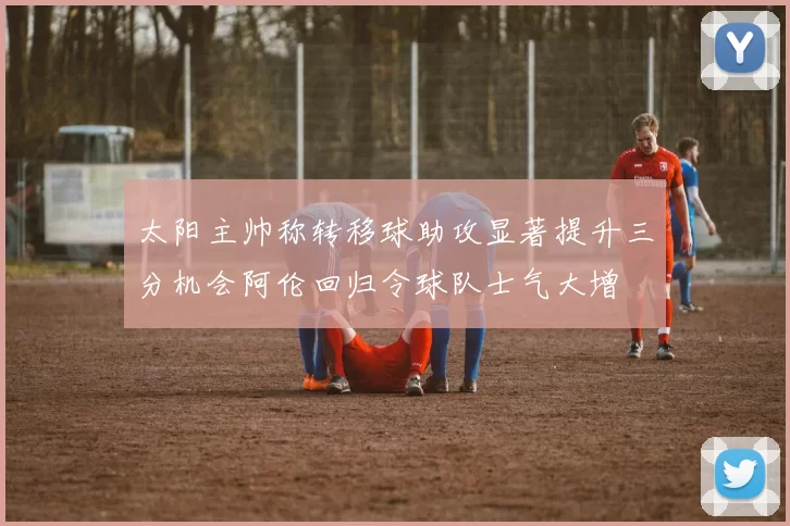 太阳主帅称转移球助攻显著提升三分机会阿伦回归令球队士气大增
