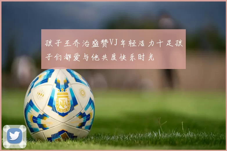 孩子王乔治盛赞VJ年轻活力十足孩子们都爱与他共度快乐时光