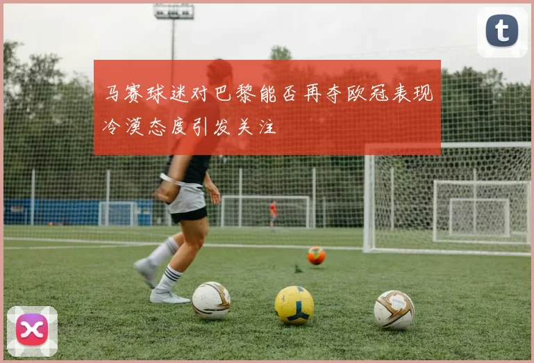 马赛球迷对巴黎能否再夺欧冠表现冷漠态度引发关注