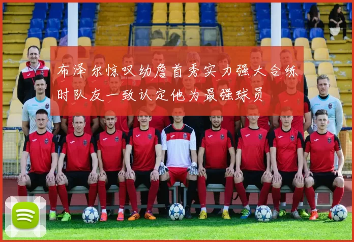 布泽尔惊叹幼詹首秀实力强大合练时队友一致认定他为最强球员