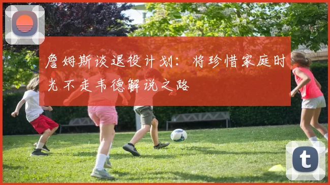 詹姆斯谈退役计划：将珍惜家庭时光不走韦德解说之路