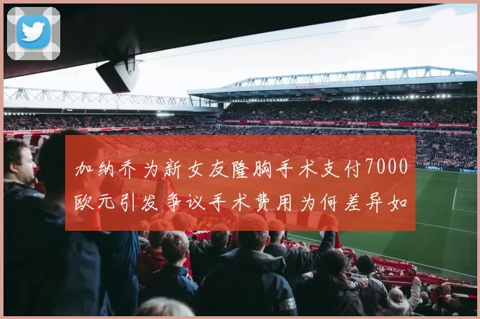 加纳乔为新女友隆胸手术支付7000欧元引发争议手术费用为何差异如此之大