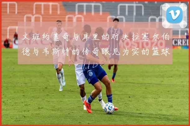 文班约基奇与库里的对决拉塞尔伯德与韦斯特的传奇眼见为实的篮球盛宴